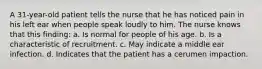 A 31-year-old patient tells the nurse that he has noticed pain in his left ear when people speak loudly to him. The nurse knows that this finding: a. Is normal for people of his age. b. Is a characteristic of recruitment. c. May indicate a middle ear infection. d. Indicates that the patient has a cerumen impaction.