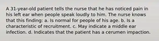 A 31-year-old patient tells the nurse that he has noticed pain in his left ear when people speak loudly to him. The nurse knows that this finding: a. Is normal for people of his age. b. Is a characteristic of recruitment. c. May indicate a middle ear infection. d. Indicates that the patient has a cerumen impaction.