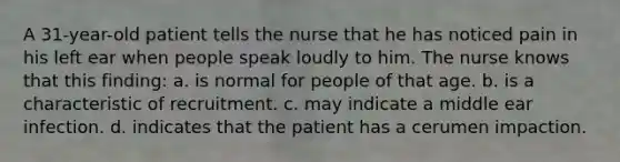 A 31-year-old patient tells the nurse that he has noticed pain in his left ear when people speak loudly to him. The nurse knows that this finding: a. is normal for people of that age. b. is a characteristic of recruitment. c. may indicate a middle ear infection. d. indicates that the patient has a cerumen impaction.