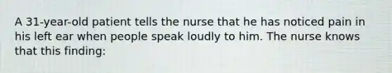 A 31-year-old patient tells the nurse that he has noticed pain in his left ear when people speak loudly to him. The nurse knows that this finding: