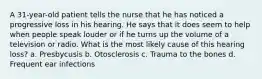 A 31-year-old patient tells the nurse that he has noticed a progressive loss in his hearing. He says that it does seem to help when people speak louder or if he turns up the volume of a television or radio. What is the most likely cause of this hearing loss? a. Presbycusis b. Otosclerosis c. Trauma to the bones d. Frequent ear infections