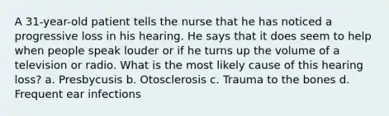 A 31-year-old patient tells the nurse that he has noticed a progressive loss in his hearing. He says that it does seem to help when people speak louder or if he turns up the volume of a television or radio. What is the most likely cause of this hearing loss? a. Presbycusis b. Otosclerosis c. Trauma to the bones d. Frequent ear infections