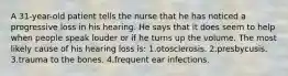 A 31-year-old patient tells the nurse that he has noticed a progressive loss in his hearing. He says that it does seem to help when people speak louder or if he turns up the volume. The most likely cause of his hearing loss is: 1.otosclerosis. 2.presbycusis. 3.trauma to the bones. 4.frequent ear infections.