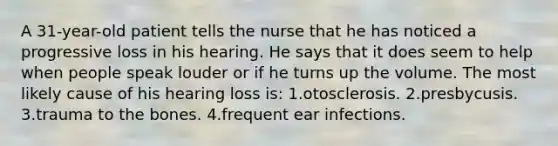 A 31-year-old patient tells the nurse that he has noticed a progressive loss in his hearing. He says that it does seem to help when people speak louder or if he turns up the volume. The most likely cause of his hearing loss is: 1.otosclerosis. 2.presbycusis. 3.trauma to the bones. 4.frequent ear infections.