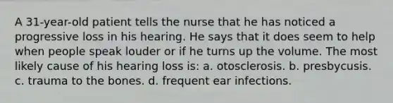 A 31-year-old patient tells the nurse that he has noticed a progressive loss in his hearing. He says that it does seem to help when people speak louder or if he turns up the volume. The most likely cause of his hearing loss is: a. otosclerosis. b. presbycusis. c. trauma to the bones. d. frequent ear infections.