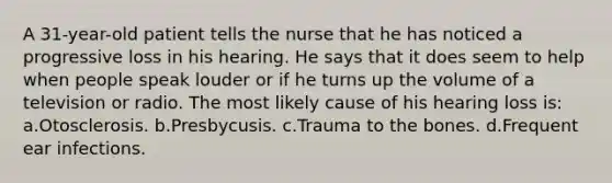 A 31-year-old patient tells the nurse that he has noticed a progressive loss in his hearing. He says that it does seem to help when people speak louder or if he turns up the volume of a television or radio. The most likely cause of his hearing loss is: a.Otosclerosis. b.Presbycusis. c.Trauma to the bones. d.Frequent ear infections.