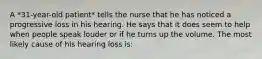 A *31-year-old patient* tells the nurse that he has noticed a progressive loss in his hearing. He says that it does seem to help when people speak louder or if he turns up the volume. The most likely cause of his hearing loss is: