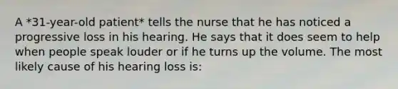 A *31-year-old patient* tells the nurse that he has noticed a progressive loss in his hearing. He says that it does seem to help when people speak louder or if he turns up the volume. The most likely cause of his hearing loss is: