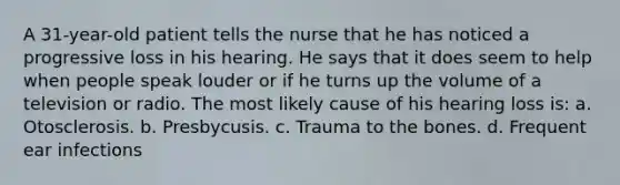 A 31-year-old patient tells the nurse that he has noticed a progressive loss in his hearing. He says that it does seem to help when people speak louder or if he turns up the volume of a television or radio. The most likely cause of his hearing loss is: a. Otosclerosis. b. Presbycusis. c. Trauma to the bones. d. Frequent ear infections