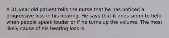 A 31-year-old patient tells the nurse that he has noticed a progressive loss in his hearing. He says that it does seem to help when people speak louder or if he turns up the volume. The most likely cause of his hearing loss is: