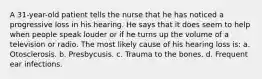 A 31-year-old patient tells the nurse that he has noticed a progressive loss in his hearing. He says that it does seem to help when people speak louder or if he turns up the volume of a television or radio. The most likely cause of his hearing loss is: a. Otosclerosis. b. Presbycusis. c. Trauma to the bones. d. Frequent ear infections.