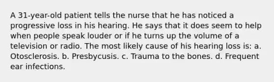 A 31-year-old patient tells the nurse that he has noticed a progressive loss in his hearing. He says that it does seem to help when people speak louder or if he turns up the volume of a television or radio. The most likely cause of his hearing loss is: a. Otosclerosis. b. Presbycusis. c. Trauma to the bones. d. Frequent ear infections.