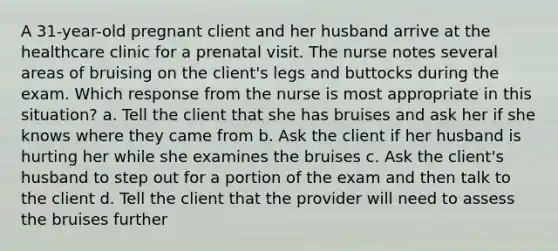 A 31-year-old pregnant client and her husband arrive at the healthcare clinic for a prenatal visit. The nurse notes several areas of bruising on the client's legs and buttocks during the exam. Which response from the nurse is most appropriate in this situation? a. Tell the client that she has bruises and ask her if she knows where they came from b. Ask the client if her husband is hurting her while she examines the bruises c. Ask the client's husband to step out for a portion of the exam and then talk to the client d. Tell the client that the provider will need to assess the bruises further