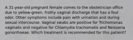 A 31-year-old pregnant female comes to the obstetrician office due to yellow-green, frothy vaginal discharge that has a foul odor. Other symptoms include pain with urination and during sexual intercourse. Vaginal swabs are positive for Trichomonas vaginalis and negative for Chlamydia trachomatis and Neisseria gonorrhoeae. Which treatment is recommended for this patient?