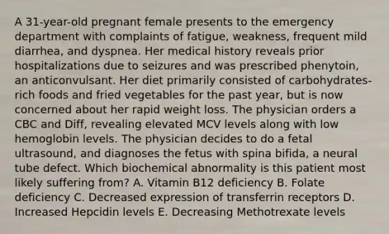 A 31-year-old pregnant female presents to the emergency department with complaints of fatigue, weakness, frequent mild diarrhea, and dyspnea. Her medical history reveals prior hospitalizations due to seizures and was prescribed phenytoin, an anticonvulsant. Her diet primarily consisted of carbohydrates-rich foods and fried vegetables for the past year, but is now concerned about her rapid weight loss. The physician orders a CBC and Diff, revealing elevated MCV levels along with low hemoglobin levels. The physician decides to do a fetal ultrasound, and diagnoses the fetus with spina bifida, a neural tube defect. Which biochemical abnormality is this patient most likely suffering from? A. Vitamin B12 deficiency B. Folate deficiency C. Decreased expression of transferrin receptors D. Increased Hepcidin levels E. Decreasing Methotrexate levels