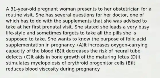 A 31-year-old pregnant woman presents to her obstetrician for a routine visit. She has several questions for her doctor, one of which has to do with the supplements that she was advised to take at her first prenatal visit. She stated she leads a very busy life-style and sometimes forgets to take all the pills she is supposed to take. She wants to know the purpose of folic acid supplementation in pregnancy. (A)It increases oxygen-carrying capacity of the blood (B)It decreases the risk of neural tube defects (C)It aids in bone growth of the maturing fetus (D)It stimulates myelopoiesis of erythroid progenitor cells (E)It reduces blood viscosity during pregnancy