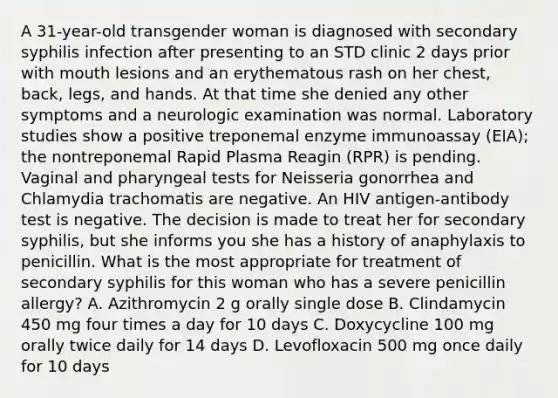 A 31-year-old transgender woman is diagnosed with secondary syphilis infection after presenting to an STD clinic 2 days prior with mouth lesions and an erythematous rash on her chest, back, legs, and hands. At that time she denied any other symptoms and a neurologic examination was normal. Laboratory studies show a positive treponemal enzyme immunoassay (EIA); the nontreponemal Rapid Plasma Reagin (RPR) is pending. Vaginal and pharyngeal tests for Neisseria gonorrhea and Chlamydia trachomatis are negative. An HIV antigen-antibody test is negative. The decision is made to treat her for secondary syphilis, but she informs you she has a history of anaphylaxis to penicillin. What is the most appropriate for treatment of secondary syphilis for this woman who has a severe penicillin allergy? A. Azithromycin 2 g orally single dose B. Clindamycin 450 mg four times a day for 10 days C. Doxycycline 100 mg orally twice daily for 14 days D. Levofloxacin 500 mg once daily for 10 days