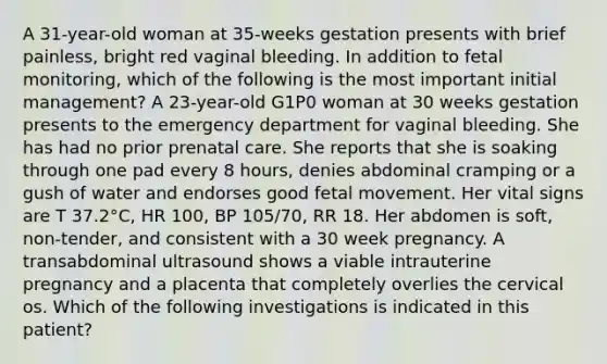 A 31-year-old woman at 35-weeks gestation presents with brief painless, bright red vaginal bleeding. In addition to fetal monitoring, which of the following is the most important initial management? A 23-year-old G1P0 woman at 30 weeks gestation presents to the emergency department for vaginal bleeding. She has had no prior prenatal care. She reports that she is soaking through one pad every 8 hours, denies abdominal cramping or a gush of water and endorses good fetal movement. Her vital signs are T 37.2°C, HR 100, BP 105/70, RR 18. Her abdomen is soft, non-tender, and consistent with a 30 week pregnancy. A transabdominal ultrasound shows a viable intrauterine pregnancy and a placenta that completely overlies the cervical os. Which of the following investigations is indicated in this patient?