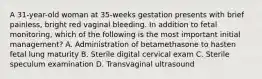 A 31-year-old woman at 35-weeks gestation presents with brief painless, bright red vaginal bleeding. In addition to fetal monitoring, which of the following is the most important initial management? A. Administration of betamethasone to hasten fetal lung maturity B. Sterile digital cervical exam C. Sterile speculum examination D. Transvaginal ultrasound