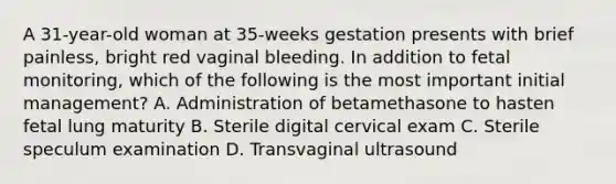 A 31-year-old woman at 35-weeks gestation presents with brief painless, bright red vaginal bleeding. In addition to fetal monitoring, which of the following is the most important initial management? A. Administration of betamethasone to hasten fetal lung maturity B. Sterile digital cervical exam C. Sterile speculum examination D. Transvaginal ultrasound