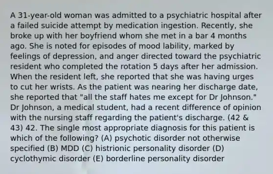 A 31-year-old woman was admitted to a psychiatric hospital after a failed suicide attempt by medication ingestion. Recently, she broke up with her boyfriend whom she met in a bar 4 months ago. She is noted for episodes of mood lability, marked by feelings of depression, and anger directed toward the psychiatric resident who completed the rotation 5 days after her admission. When the resident left, she reported that she was having urges to cut her wrists. As the patient was nearing her discharge date, she reported that "all the staff hates me except for Dr Johnson." Dr Johnson, a medical student, had a recent difference of opinion with the nursing staff regarding the patient's discharge. (42 & 43) 42. The single most appropriate diagnosis for this patient is which of the following? (A) psychotic disorder not otherwise specified (B) MDD (C) histrionic personality disorder (D) cyclothymic disorder (E) borderline personality disorder