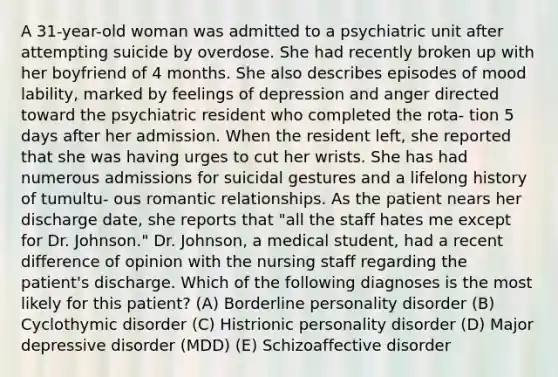 A 31-year-old woman was admitted to a psychiatric unit after attempting suicide by overdose. She had recently broken up with her boyfriend of 4 months. She also describes episodes of mood lability, marked by feelings of depression and anger directed toward the psychiatric resident who completed the rota- tion 5 days after her admission. When the resident left, she reported that she was having urges to cut her wrists. She has had numerous admissions for suicidal gestures and a lifelong history of tumultu- ous romantic relationships. As the patient nears her discharge date, she reports that "all the staff hates me except for Dr. Johnson." Dr. Johnson, a medical student, had a recent difference of opinion with the nursing staff regarding the patient's discharge. Which of the following diagnoses is the most likely for this patient? (A) Borderline personality disorder (B) Cyclothymic disorder (C) Histrionic personality disorder (D) Major depressive disorder (MDD) (E) Schizoaffective disorder