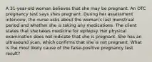 A 31-year-old woman believes that she may be pregnant. An OTC pregnancy test says shes pregnant. During her assessment interview, the nurse asks about the woman's last menstrual period and whether she is taking any medications. The client states that she takes medicine for epilepsy. Her physical examination does not indicate that she is pregnant. She has an ultrasound scan, which confirms that she is not pregnant. What is the most likely cause of the false-positive pregnancy test result?