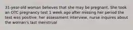 31-year-old woman believes that she may be pregnant. She took an OTC pregnancy test 1 week ago after missing her period the test was positive. her assessment interview, nurse inquires about the woman's last menstrual