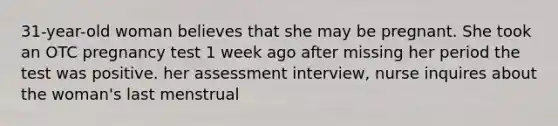 31-year-old woman believes that she may be pregnant. She took an OTC pregnancy test 1 week ago after missing her period the test was positive. her assessment interview, nurse inquires about the woman's last menstrual