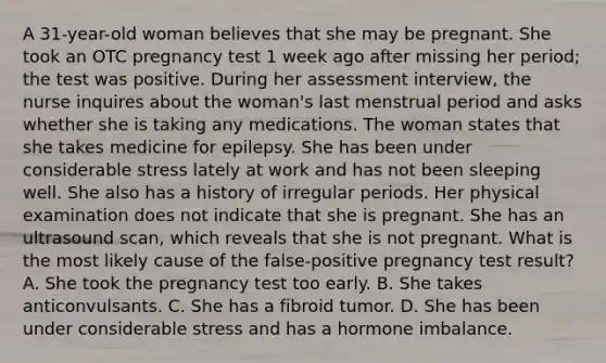 A 31-year-old woman believes that she may be pregnant. She took an OTC pregnancy test 1 week ago after missing her period; the test was positive. During her assessment interview, the nurse inquires about the woman's last menstrual period and asks whether she is taking any medications. The woman states that she takes medicine for epilepsy. She has been under considerable stress lately at work and has not been sleeping well. She also has a history of irregular periods. Her physical examination does not indicate that she is pregnant. She has an ultrasound scan, which reveals that she is not pregnant. What is the most likely cause of the false-positive pregnancy test result? A. She took the pregnancy test too early. B. She takes anticonvulsants. C. She has a fibroid tumor. D. She has been under considerable stress and has a hormone imbalance.