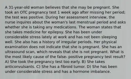 A 31-year-old woman believes that she may be pregnant. She took an OTC pregnancy test 1 week ago after missing her period; the test was positive. During her assessment interview, the nurse inquires about the woman's last menstrual period and asks whether she is taking any medications. The woman states that she takes medicine for epilepsy. She has been under considerable stress lately at work and has not been sleeping well. She also has a history of irregular periods. Her physical examination does not indicate that she is pregnant. She has an ultrasound scan, which reveals that she is not pregnant. What is the most likely cause of the false- positive pregnancy test result? A) She took the pregnancy test too early. B) She takes anticonvulsants. C) She has a fibroid tumor. D) She has been under considerable stress and has a hormone imbalance.