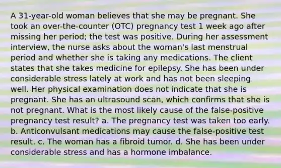 A 31-year-old woman believes that she may be pregnant. She took an over-the-counter (OTC) pregnancy test 1 week ago after missing her period; the test was positive. During her assessment interview, the nurse asks about the woman's last menstrual period and whether she is taking any medications. The client states that she takes medicine for epilepsy. She has been under considerable stress lately at work and has not been sleeping well. Her physical examination does not indicate that she is pregnant. She has an ultrasound scan, which confirms that she is not pregnant. What is the most likely cause of the false-positive pregnancy test result? a. The pregnancy test was taken too early. b. Anticonvulsant medications may cause the false-positive test result. c. The woman has a fibroid tumor. d. She has been under considerable stress and has a hormone imbalance.