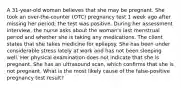 A 31-year-old woman believes that she may be pregnant. She took an over-the-counter (OTC) pregnancy test 1 week ago after missing her period; the test was positive. During her assessment interview, the nurse asks about the woman's last menstrual period and whether she is taking any medications. The client states that she takes medicine for epilepsy. She has been under considerable stress lately at work and has not been sleeping well. Her physical examination does not indicate that she is pregnant. She has an ultrasound scan, which confirms that she is not pregnant. What is the most likely cause of the false-positive pregnancy test result?