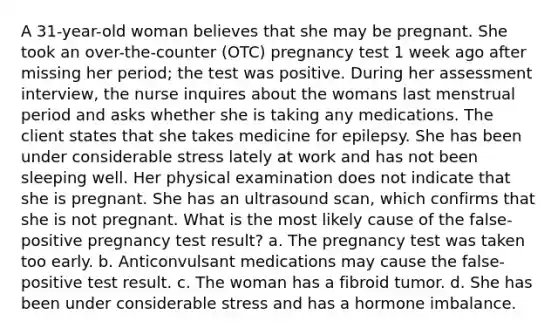 A 31-year-old woman believes that she may be pregnant. She took an over-the-counter (OTC) pregnancy test 1 week ago after missing her period; the test was positive. During her assessment interview, the nurse inquires about the womans last menstrual period and asks whether she is taking any medications. The client states that she takes medicine for epilepsy. She has been under considerable stress lately at work and has not been sleeping well. Her physical examination does not indicate that she is pregnant. She has an ultrasound scan, which confirms that she is not pregnant. What is the most likely cause of the false-positive pregnancy test result? a. The pregnancy test was taken too early. b. Anticonvulsant medications may cause the false-positive test result. c. The woman has a fibroid tumor. d. She has been under considerable stress and has a hormone imbalance.