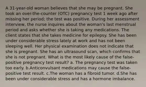 A 31-year-old woman believes that she may be pregnant. She took an over-the-counter (OTC) pregnancy test 1 week ago after missing her period; the test was positive. During her assessment interview, the nurse inquires about the woman's last menstrual period and asks whether she is taking any medications. The client states that she takes medicine for epilepsy. She has been under considerable stress lately at work and has not been sleeping well. Her physical examination does not indicate that she is pregnant. She has an ultrasound scan, which confirms that she is not pregnant. What is the most likely cause of the false-positive pregnancy test result? a. The pregnancy test was taken too early. b.Anticonvulsant medications may cause the false-positive test result. c.The woman has a fibroid tumor. d.She has been under considerable stress and has a hormone imbalance.