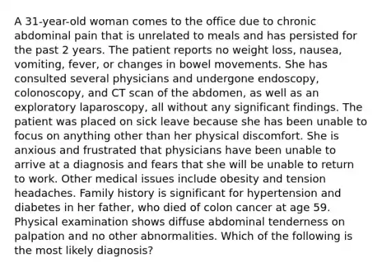 A 31-year-old woman comes to the office due to chronic abdominal pain that is unrelated to meals and has persisted for the past 2 years. The patient reports no weight loss, nausea, vomiting, fever, or changes in bowel movements. She has consulted several physicians and undergone endoscopy, colonoscopy, and CT scan of the abdomen, as well as an exploratory laparoscopy, all without any significant findings. The patient was placed on sick leave because she has been unable to focus on anything other than her physical discomfort. She is anxious and frustrated that physicians have been unable to arrive at a diagnosis and fears that she will be unable to return to work. Other medical issues include obesity and tension headaches. Family history is significant for hypertension and diabetes in her father, who died of colon cancer at age 59. Physical examination shows diffuse abdominal tenderness on palpation and no other abnormalities. Which of the following is the most likely diagnosis?