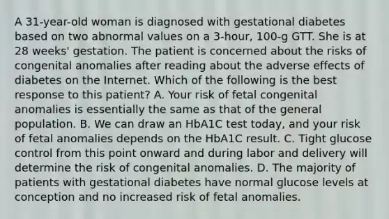 A 31-year-old woman is diagnosed with gestational diabetes based on two abnormal values on a 3-hour, 100-g GTT. She is at 28 weeks' gestation. The patient is concerned about the risks of congenital anomalies after reading about the adverse effects of diabetes on the Internet. Which of the following is the best response to this patient? A. Your risk of fetal congenital anomalies is essentially the same as that of the general population. B. We can draw an HbA1C test today, and your risk of fetal anomalies depends on the HbA1C result. C. Tight glucose control from this point onward and during labor and delivery will determine the risk of congenital anomalies. D. The majority of patients with gestational diabetes have normal glucose levels at conception and no increased risk of fetal anomalies.