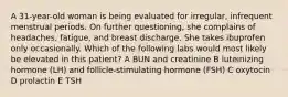 A 31-year-old woman is being evaluated for irregular, infrequent menstrual periods. On further questioning, she complains of headaches, fatigue, and breast discharge. She takes ibuprofen only occasionally. Which of the following labs would most likely be elevated in this patient? A BUN and creatinine B luteinizing hormone (LH) and follicle-stimulating hormone (FSH) C oxytocin D prolactin E TSH