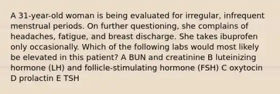 A 31-year-old woman is being evaluated for irregular, infrequent menstrual periods. On further questioning, she complains of headaches, fatigue, and breast discharge. She takes ibuprofen only occasionally. Which of the following labs would most likely be elevated in this patient? A BUN and creatinine B luteinizing hormone (LH) and follicle-stimulating hormone (FSH) C oxytocin D prolactin E TSH