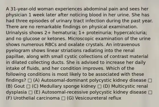 A 31-year-old woman experiences abdominal pain and sees her physician 1 week later after noticing blood in her urine. She has had three episodes of urinary tract infection during the past year. There are no remarkable findings on physical examination. Urinalysis shows 2+ hematuria; 1+ proteinuria; hypercalciuria; and no glucose or ketones. Microscopic examination of the urine shows numerous RBCs and oxalate crystals. An intravenous pyelogram shows linear striations radiating into the renal papillae, along with small cystic collections of contrast material in dilated collecting ducts. She is advised to increase her daily intake of fluids, and her condition improves. Which of the following conditions is most likely to be associated with these findings? □ (A) Autosomal-dominant polycystic kidney disease □ (B) Gout □ (C) Medullary sponge kidney □ (D) Multicystic renal dysplasia □ (E) Autosomal-recessive polycystic kidney disease □ (F) Urothelial carcinoma □ (G) Vesicoureteral reflux