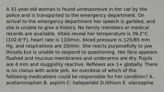 A 31-year-old woman is found unresponsive in her car by the police and is transported to the emergency department. On arrival to the emergency department her speech is garbled, and she is unable to give a history. No family members or medical records are available. Vitals reveal her temperature is 39.2°C (102.6°F), heart rate is 110/min, blood pressure is 125/85 mm Hg, and respirations are 20/min. She reacts purposefully to jaw thrusts but is unable to respond to questioning. Her face appears flushed and mucous membranes and underarms are dry. Pupils are 4 mm and sluggishly reactive. Reflexes are 1+ globally. There is no clonus with ankle jerk. An overdose of which of the following medications could be responsible for her condition? A. acetaminophen B. aspirin C. haloperidol D.lithium E. olanzapine