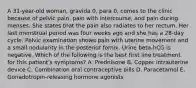 A 31-year-old woman, gravida 0, para 0, comes to the clinic because of pelvic pain, pain with intercourse, and pain during menses. She states that the pain also radiates to her rectum. Her last menstrual period was four weeks ago and she has a 28-day cycle. Pelvic examination shows pain with uterine movement and a small nodularity in the posterior fornix. Urine beta-hCG is negative. Which of the following is the best first line treatment for this patient's symptoms? A. Prednisone B. Copper intrauterine device C. Combination oral contraceptive pills D. Paracetamol E. Gonadotropin-releasing hormone agonists