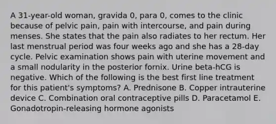 A 31-year-old woman, gravida 0, para 0, comes to the clinic because of pelvic pain, pain with intercourse, and pain during menses. She states that the pain also radiates to her rectum. Her last menstrual period was four weeks ago and she has a 28-day cycle. Pelvic examination shows pain with uterine movement and a small nodularity in the posterior fornix. Urine beta-hCG is negative. Which of the following is the best first line treatment for this patient's symptoms? A. Prednisone B. Copper intrauterine device C. Combination oral contraceptive pills D. Paracetamol E. Gonadotropin-releasing hormone agonists