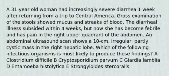 A 31-year-old woman had increasingly severe diarrhea 1 week after returning from a trip to Central America. Gross examination of the stools showed mucus and streaks of blood. The diarrheal illness subsided within 4 weeks, but now she has become febrile and has pain in the right upper quadrant of the abdomen. An abdominal ultrasound scan shows a 10-cm, irregular, partly cystic mass in the right hepatic lobe. Which of the following infectious organisms is most likely to produce these findings? A Clostridium difficile B Cryptosporidium parvum C Giardia lamblia D Entamoeba histolytica E Strongyloides stercoralis