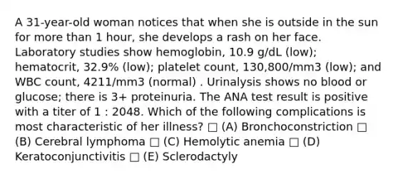 A 31-year-old woman notices that when she is outside in the sun for more than 1 hour, she develops a rash on her face. Laboratory studies show hemoglobin, 10.9 g/dL (low); hematocrit, 32.9% (low); platelet count, 130,800/mm3 (low); and WBC count, 4211/mm3 (normal) . Urinalysis shows no blood or glucose; there is 3+ proteinuria. The ANA test result is positive with a titer of 1 : 2048. Which of the following complications is most characteristic of her illness? □ (A) Bronchoconstriction □ (B) Cerebral lymphoma □ (C) Hemolytic anemia □ (D) Keratoconjunctivitis □ (E) Sclerodactyly