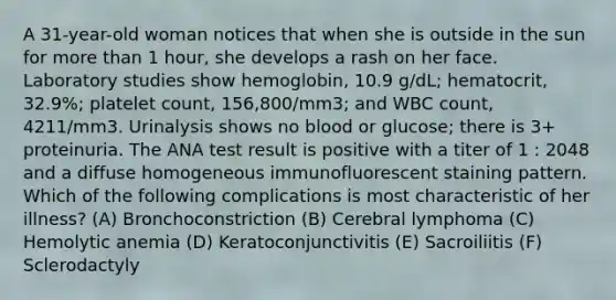 A 31-year-old woman notices that when she is outside in the sun for more than 1 hour, she develops a rash on her face. Laboratory studies show hemoglobin, 10.9 g/dL; hematocrit, 32.9%; platelet count, 156,800/mm3; and WBC count, 4211/mm3. Urinalysis shows no blood or glucose; there is 3+ proteinuria. The ANA test result is positive with a titer of 1 : 2048 and a diffuse homogeneous immunofluorescent staining pattern. Which of the following complications is most characteristic of her illness? (A) Bronchoconstriction (B) Cerebral lymphoma (C) Hemolytic anemia (D) Keratoconjunctivitis (E) Sacroiliitis (F) Sclerodactyly