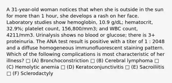 A 31-year-old woman notices that when she is outside in the sun for more than 1 hour, she develops a rash on her face. Laboratory studies show hemoglobin, 10.9 g/dL; hematocrit, 32.9%; platelet count, 156,800/mm3; and WBC count, 4211/mm3. Urinalysis shows no blood or glucose; there is 3+ proteinuria. The ANA test result is positive with a titer of 1 : 2048 and a diffuse homogeneous immunofluorescent staining pattern. Which of the following complications is most characteristic of her illness? □ (A) Bronchoconstriction □ (B) Cerebral lymphoma □ (C) Hemolytic anemia □ (D) Keratoconjunctivitis □ (E) Sacroiliitis □ (F) Sclerodactyly