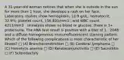 A 31-year-old woman notices that when she is outside in the sun for more than 1 hour, she develops a rash on her face. Laboratory studies show hemoglobin, 10.9 g/dL; hematocrit, 32.9%; platelet count, 156,800/mm3 ; and WBC count, 4211/mm3 . Urinalysis shows no blood or glucose; there is 3+ proteinuria. The ANA test result is positive with a titer of 1 : 2048 and a diffuse homogeneous immunofluorescent staining pattern. Which of the following complications is most characteristic of her illness? □ (A) Bronchoconstriction □ (B) Cerebral lymphoma □ (C) Hemolytic anemia □ (D) Keratoconjunctivitis □ (E) Sacroiliitis □ (F) Sclerodactyly