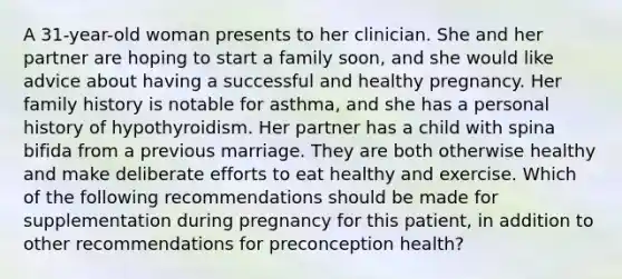 A 31-year-old woman presents to her clinician. She and her partner are hoping to start a family soon, and she would like advice about having a successful and healthy pregnancy. Her family history is notable for asthma, and she has a personal history of hypothyroidism. Her partner has a child with spina bifida from a previous marriage. They are both otherwise healthy and make deliberate efforts to eat healthy and exercise. Which of the following recommendations should be made for supplementation during pregnancy for this patient, in addition to other recommendations for preconception health?