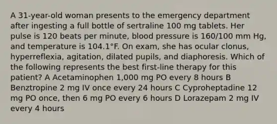 A 31-year-old woman presents to the emergency department after ingesting a full bottle of sertraline 100 mg tablets. Her pulse is 120 beats per minute, blood pressure is 160/100 mm Hg, and temperature is 104.1°F. On exam, she has ocular clonus, hyperreflexia, agitation, dilated pupils, and diaphoresis. Which of the following represents the best first-line therapy for this patient? A Acetaminophen 1,000 mg PO every 8 hours B Benztropine 2 mg IV once every 24 hours C Cyproheptadine 12 mg PO once, then 6 mg PO every 6 hours D Lorazepam 2 mg IV every 4 hours